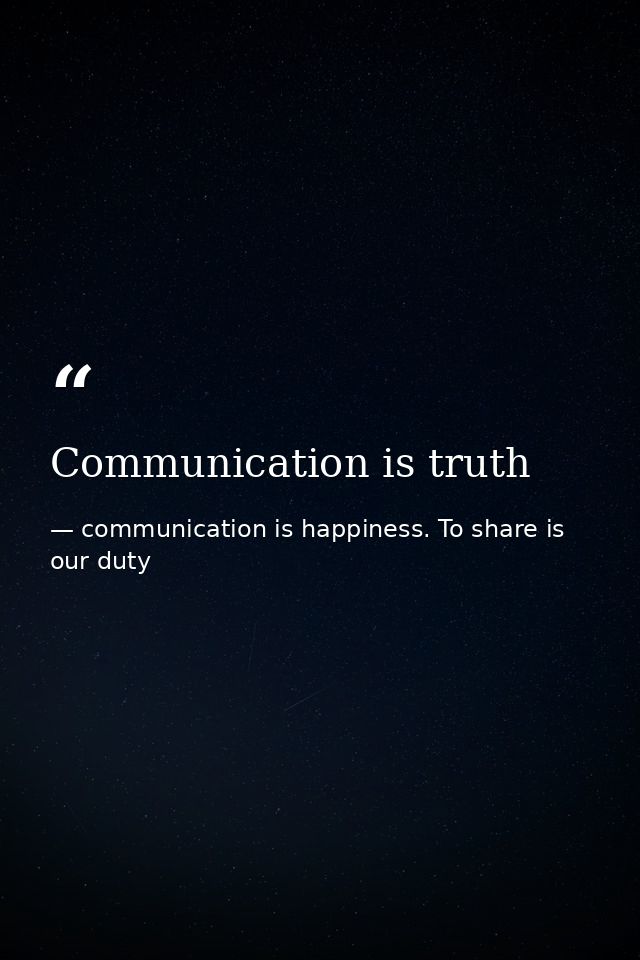 Communication is truth — communication is happiness. To share is our duty