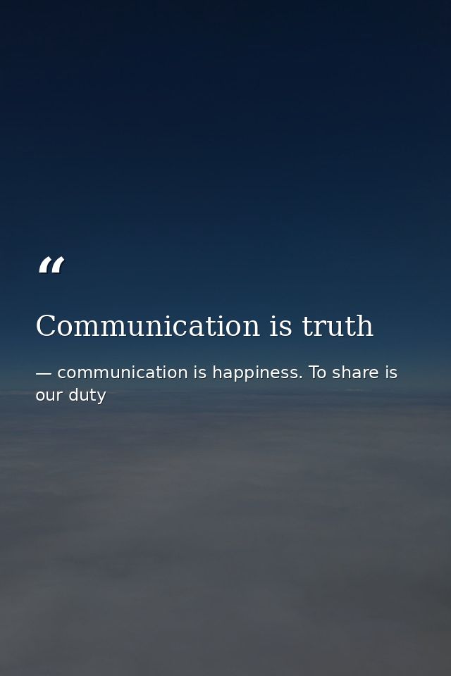 Communication is truth — communication is happiness. To share is our duty