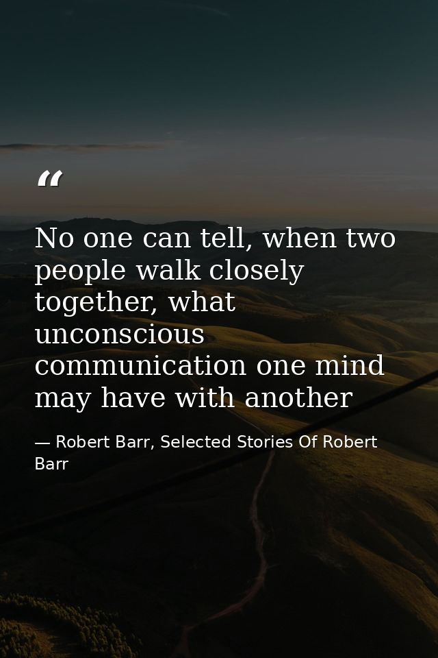 No one can tell, when two people walk closely together, what unconscious communication one mind may have with another — Robert Barr, Selected Stories Of Robert Barr