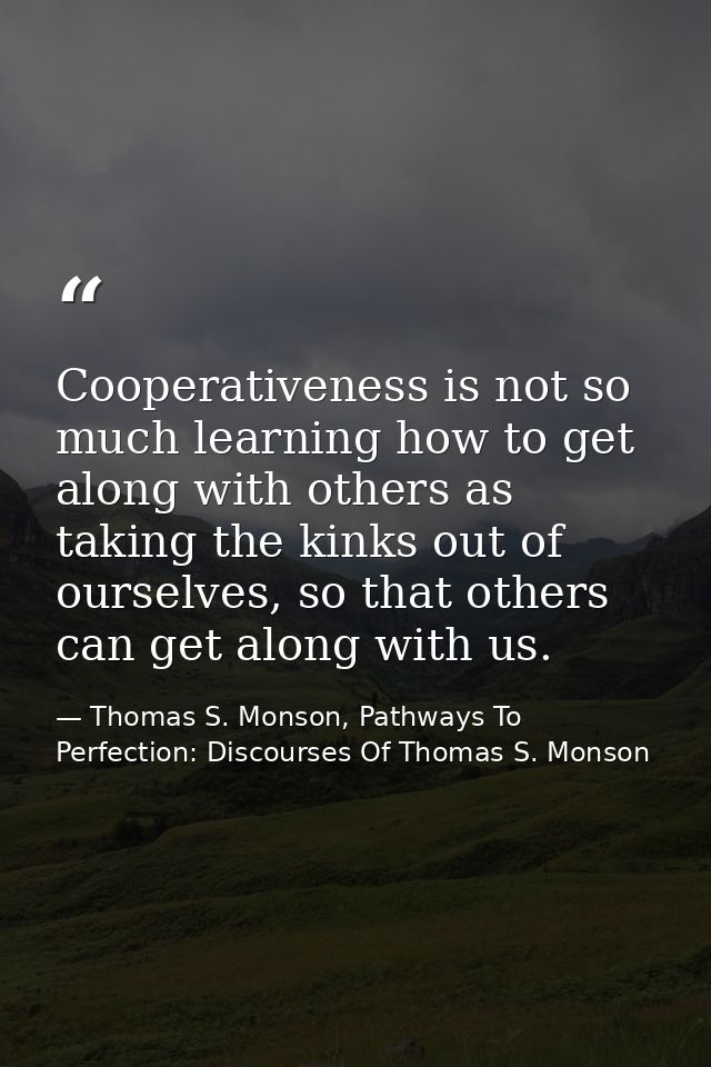 Cooperativeness is not so much learning how to get along with others as taking the kinks out of ourselves, so that other — Thomas S. Monson, Pathways To Perfection: Discourses Of Thomas S. Monson