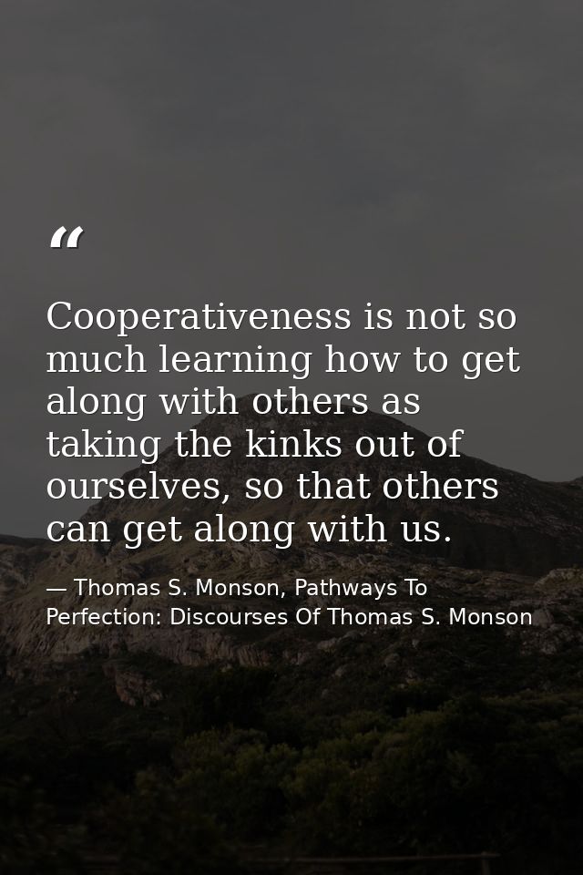 Cooperativeness is not so much learning how to get along with others as taking the kinks out of ourselves, so that other — Thomas S. Monson, Pathways To Perfection: Discourses Of Thomas S. Monson
