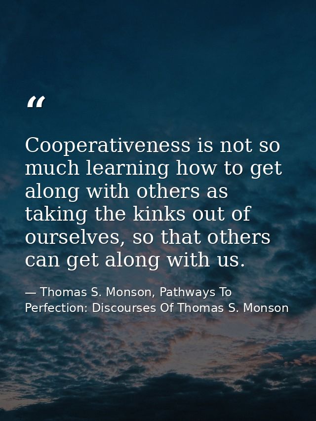 Cooperativeness is not so much learning how to get along with others as taking the kinks out of ourselves, so that other — Thomas S. Monson, Pathways To Perfection: Discourses Of Thomas S. Monson