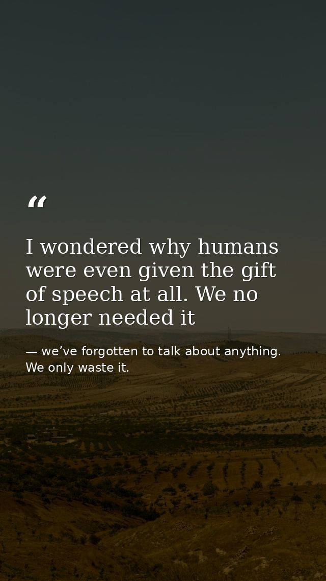I wondered why humans were even given the gift of speech at all. We no longer needed it — we’ve forgotten to talk about anything. We only waste it.