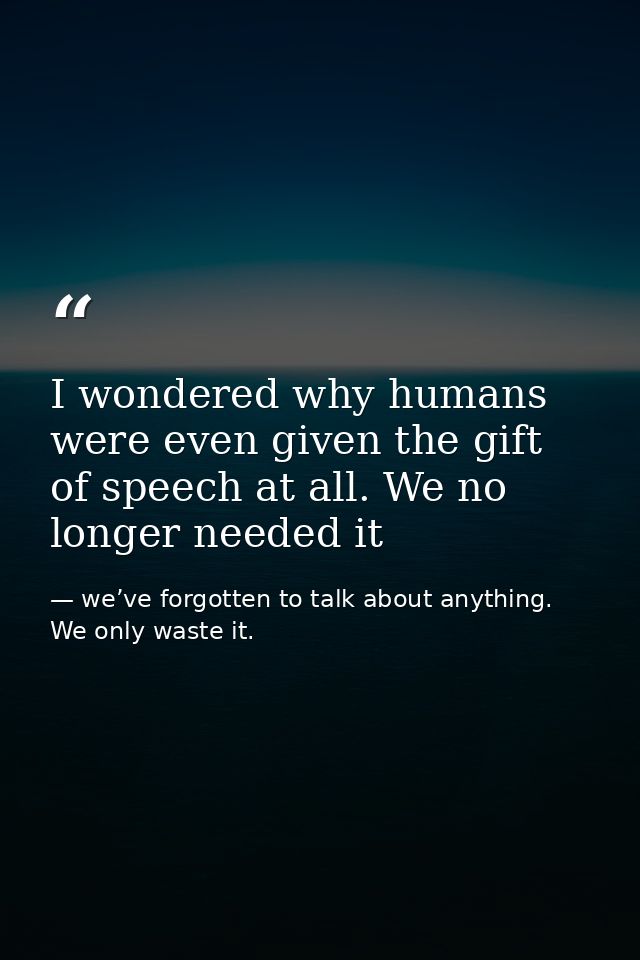 I wondered why humans were even given the gift of speech at all. We no longer needed it — we’ve forgotten to talk about anything. We only waste it.
