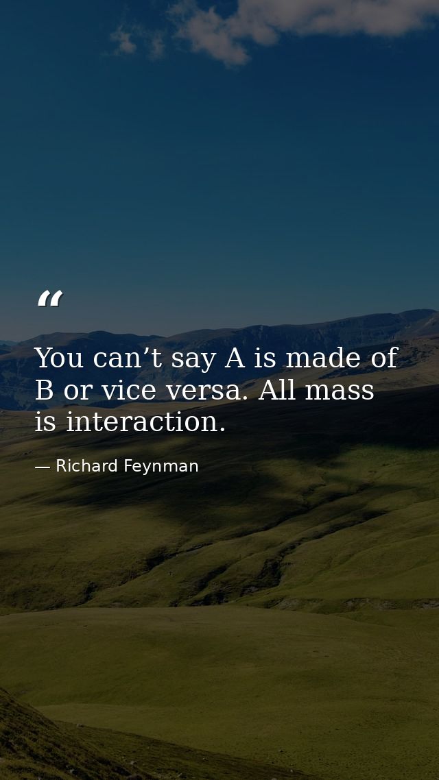 You can’t say A is made of B or vice versa. All mass is interaction. — Richard Feynman