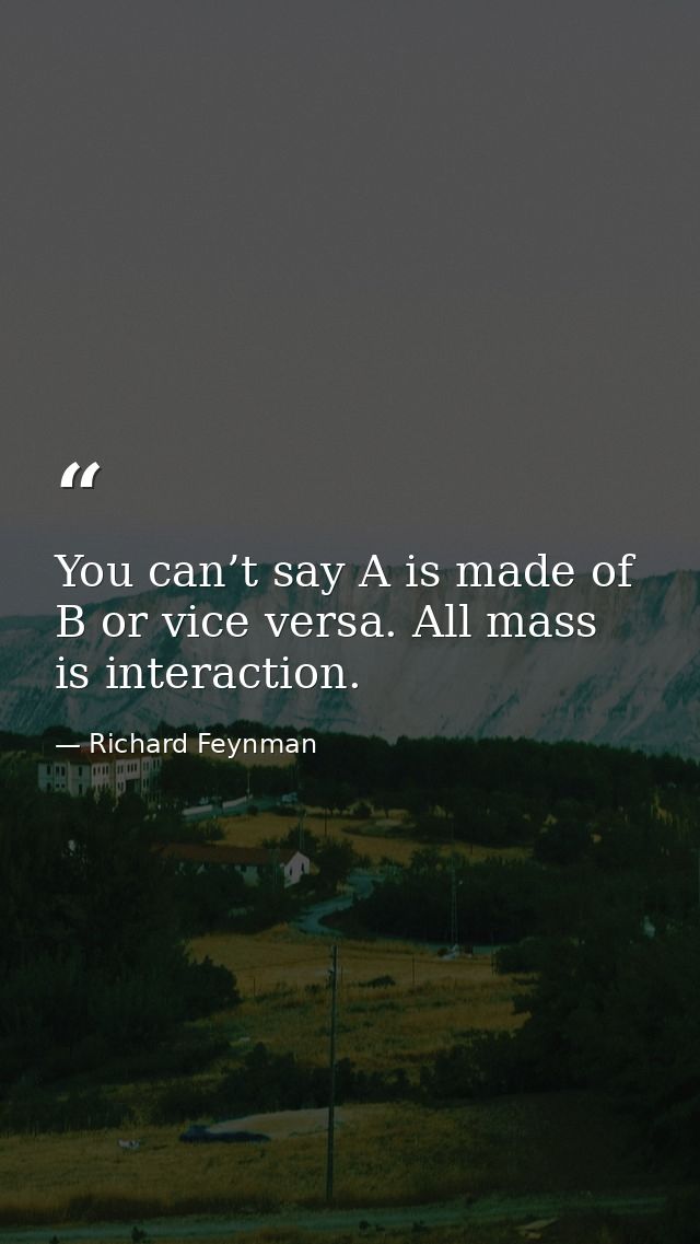 You can’t say A is made of B or vice versa. All mass is interaction. — Richard Feynman