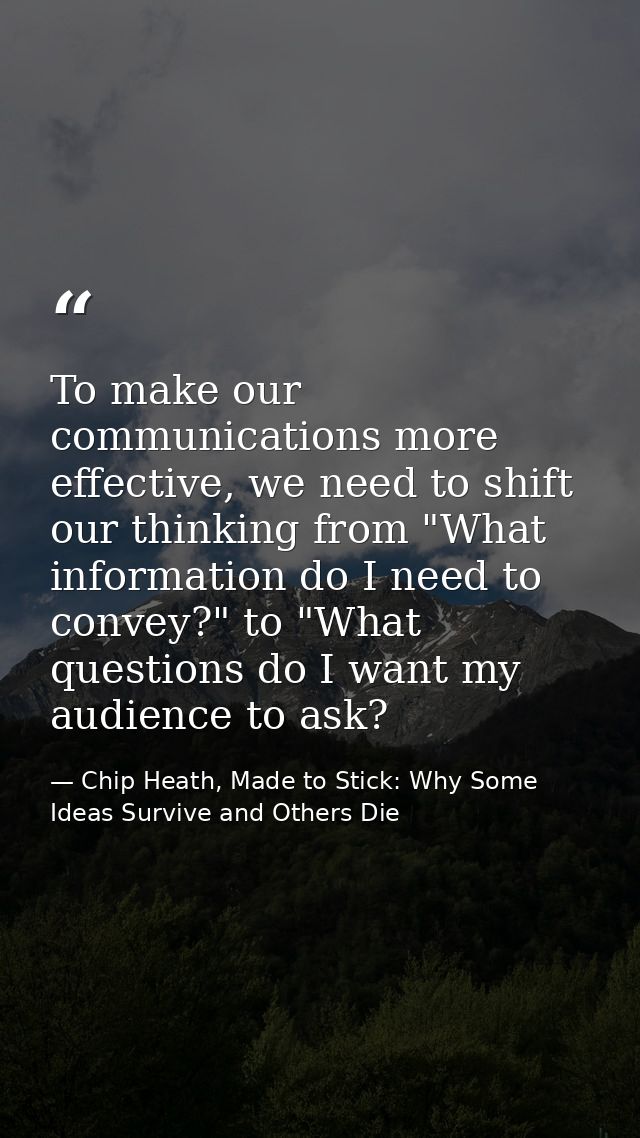 To make our communications more effective, we need to shift our thinking from "What information do I need to convey?" to — Chip Heath, Made to Stick: Why Some Ideas Survive and Others Die