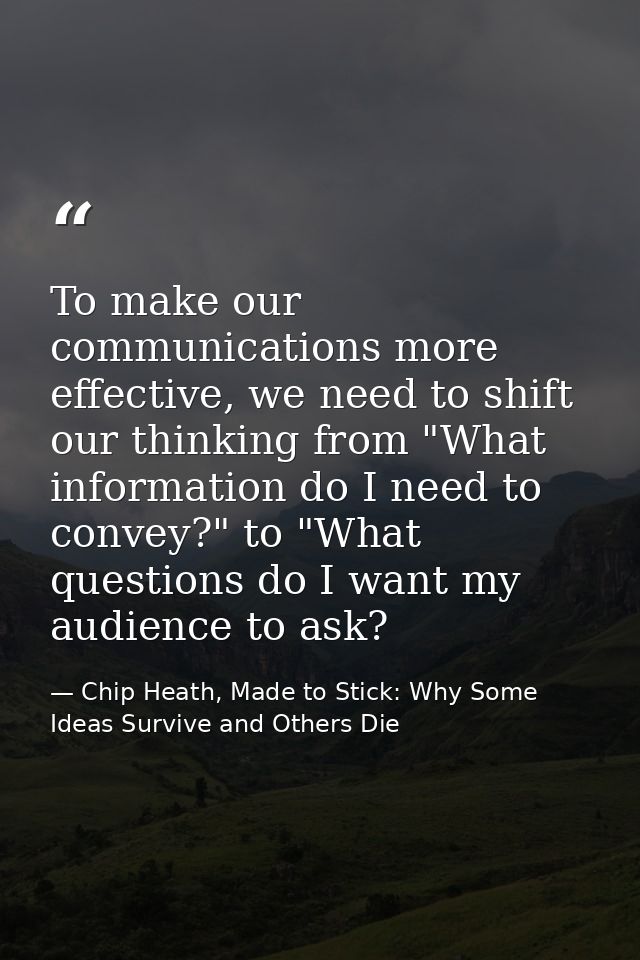 To make our communications more effective, we need to shift our thinking from "What information do I need to convey?" to — Chip Heath, Made to Stick: Why Some Ideas Survive and Others Die