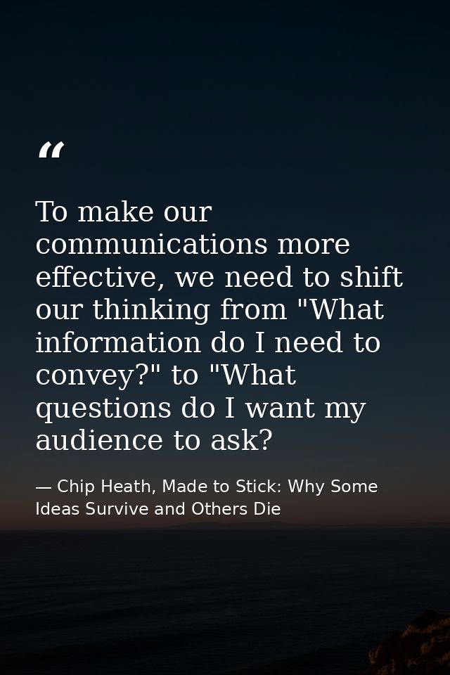 To make our communications more effective, we need to shift our thinking from "What information do I need to convey?" to — Chip Heath, Made to Stick: Why Some Ideas Survive and Others Die