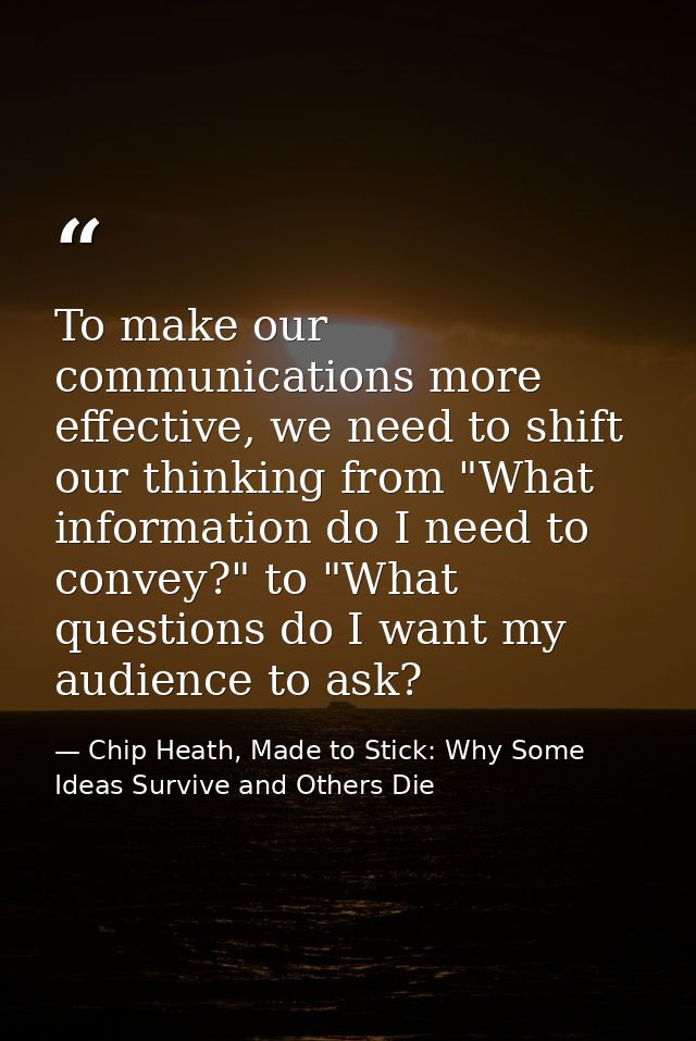 To make our communications more effective, we need to shift our thinking from "What information do I need to convey?" to — Chip Heath, Made to Stick: Why Some Ideas Survive and Others Die