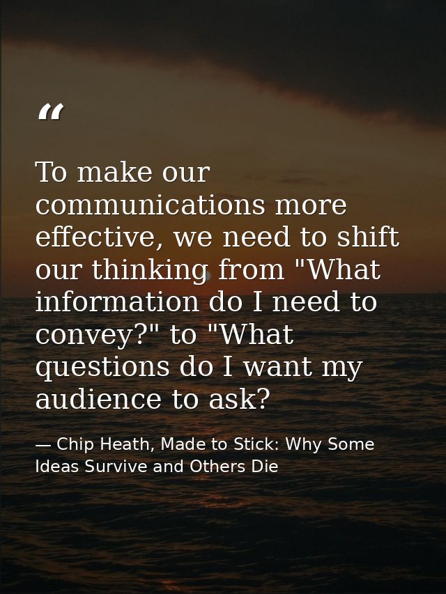 To make our communications more effective, we need to shift our thinking from "What information do I need to convey?" to — Chip Heath, Made to Stick: Why Some Ideas Survive and Others Die