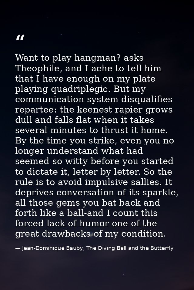 Want to play hangman? asks Theophile, and I ache to tell him that I have enough on my plate playing quadriplegic. But my — Jean-Dominique Bauby, The Diving Bell and the Butterfly