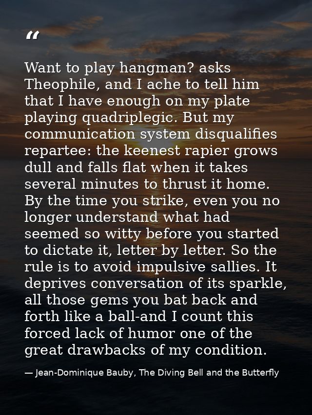 Want to play hangman? asks Theophile, and I ache to tell him that I have enough on my plate playing quadriplegic. But my — Jean-Dominique Bauby, The Diving Bell and the Butterfly