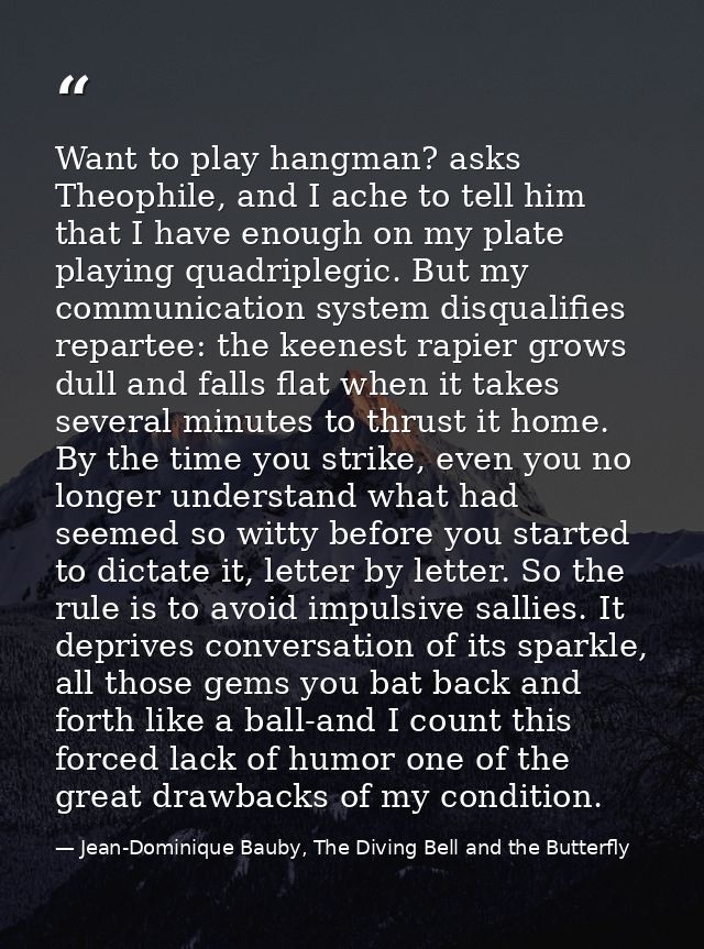 Want to play hangman? asks Theophile, and I ache to tell him that I have enough on my plate playing quadriplegic. But my — Jean-Dominique Bauby, The Diving Bell and the Butterfly