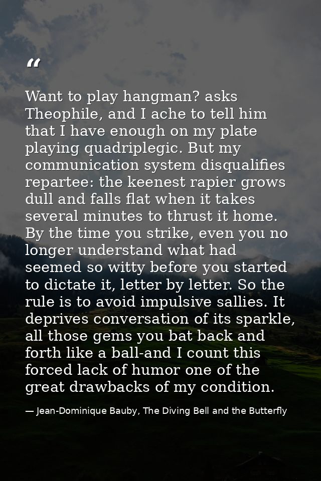 Want to play hangman? asks Theophile, and I ache to tell him that I have enough on my plate playing quadriplegic. But my — Jean-Dominique Bauby, The Diving Bell and the Butterfly
