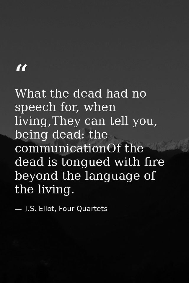 What the dead had no speech for, when living,They can tell you, being dead: the communicationOf the dead is tongued with — T.S. Eliot, Four Quartets