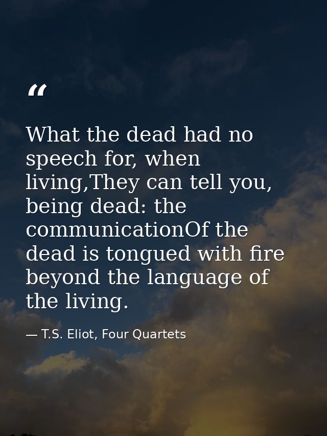 What the dead had no speech for, when living,They can tell you, being dead: the communicationOf the dead is tongued with — T.S. Eliot, Four Quartets