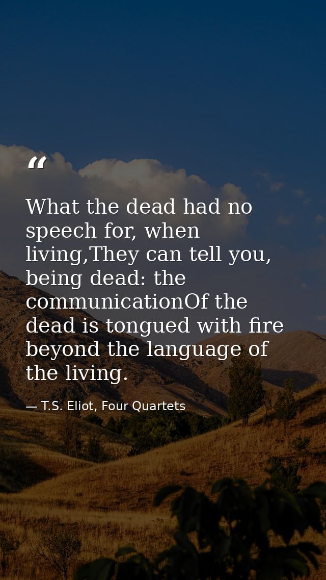 What the dead had no speech for, when living,They can tell you, being dead: the communicationOf the dead is tongued with — T.S. Eliot, Four Quartets
