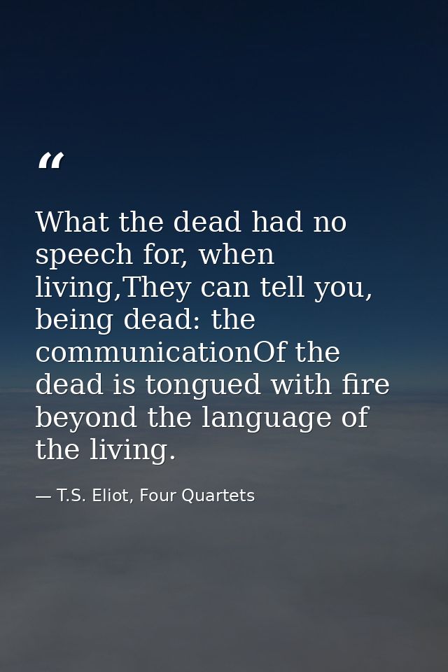 What the dead had no speech for, when living,They can tell you, being dead: the communicationOf the dead is tongued with — T.S. Eliot, Four Quartets