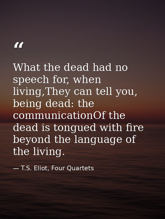 What the dead had no speech for, when living,They can tell you, being dead: the communicationOf the dead is tongued with — T.S. Eliot, Four Quartets