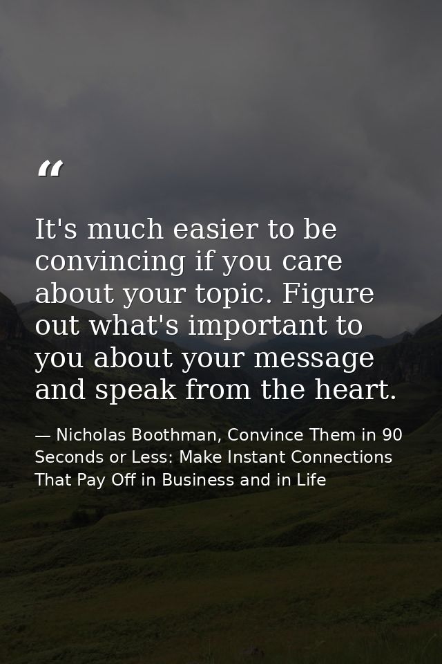 It's much easier to be convincing if you care about your topic. Figure out what's important to you about your message an — Nicholas Boothman, Convince Them in 90 Seconds or Less: Make Instant Connections That Pay Off in Business and in Life