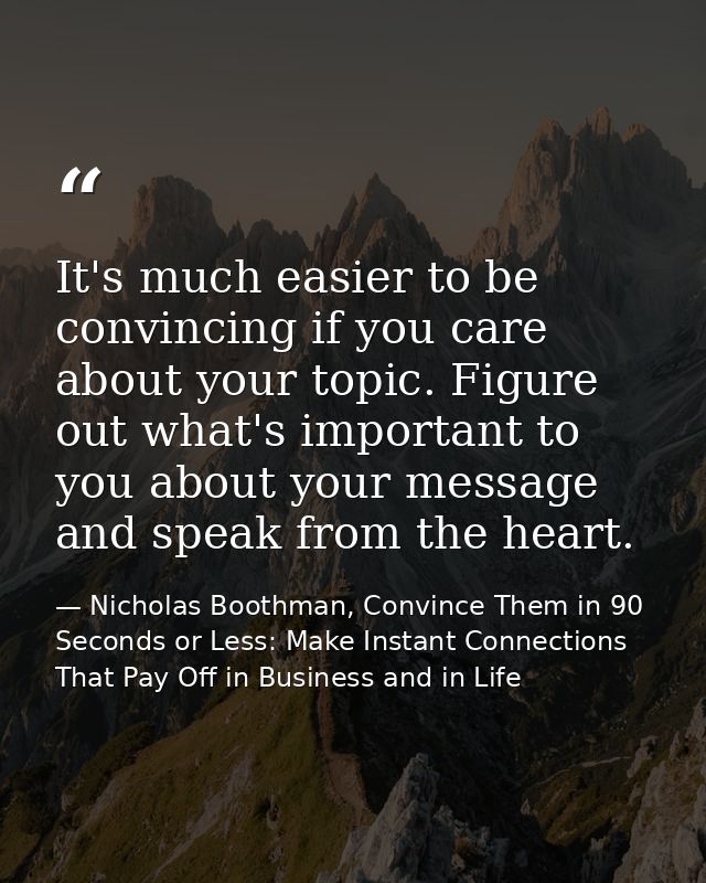 It's much easier to be convincing if you care about your topic. Figure out what's important to you about your message an — Nicholas Boothman, Convince Them in 90 Seconds or Less: Make Instant Connections That Pay Off in Business and in Life