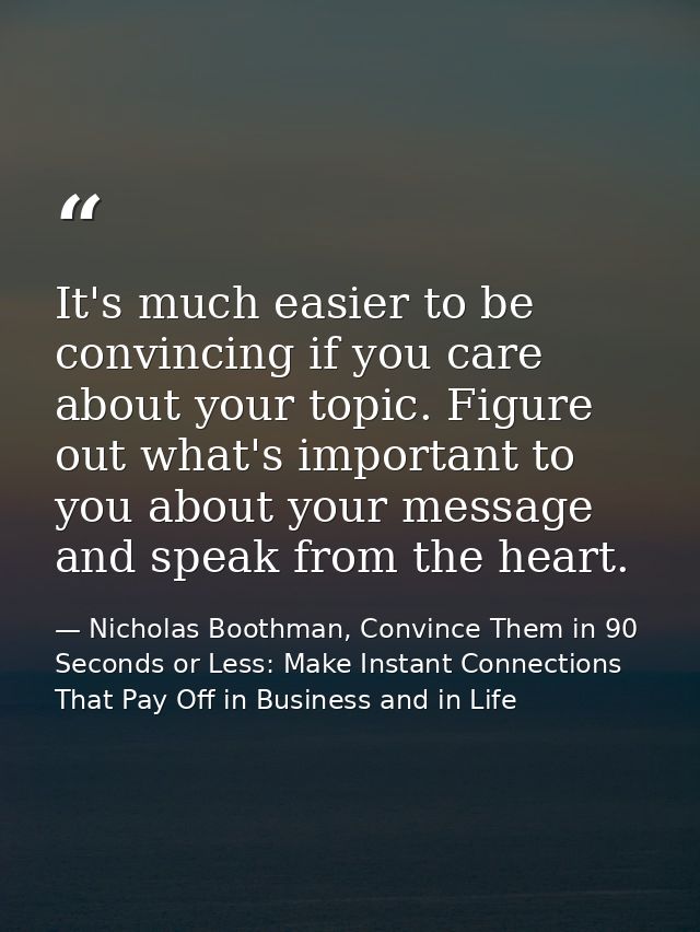 It's much easier to be convincing if you care about your topic. Figure out what's important to you about your message an — Nicholas Boothman, Convince Them in 90 Seconds or Less: Make Instant Connections That Pay Off in Business and in Life