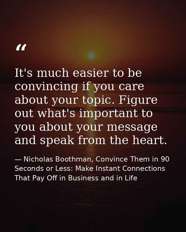 It's much easier to be convincing if you care about your topic. Figure out what's important to you about your message an — Nicholas Boothman, Convince Them in 90 Seconds or Less: Make Instant Connections That Pay Off in Business and in Life
