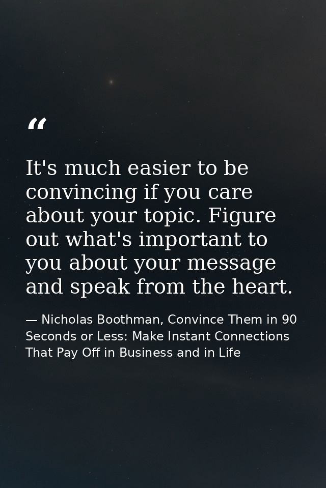 It's much easier to be convincing if you care about your topic. Figure out what's important to you about your message an — Nicholas Boothman, Convince Them in 90 Seconds or Less: Make Instant Connections That Pay Off in Business and in Life