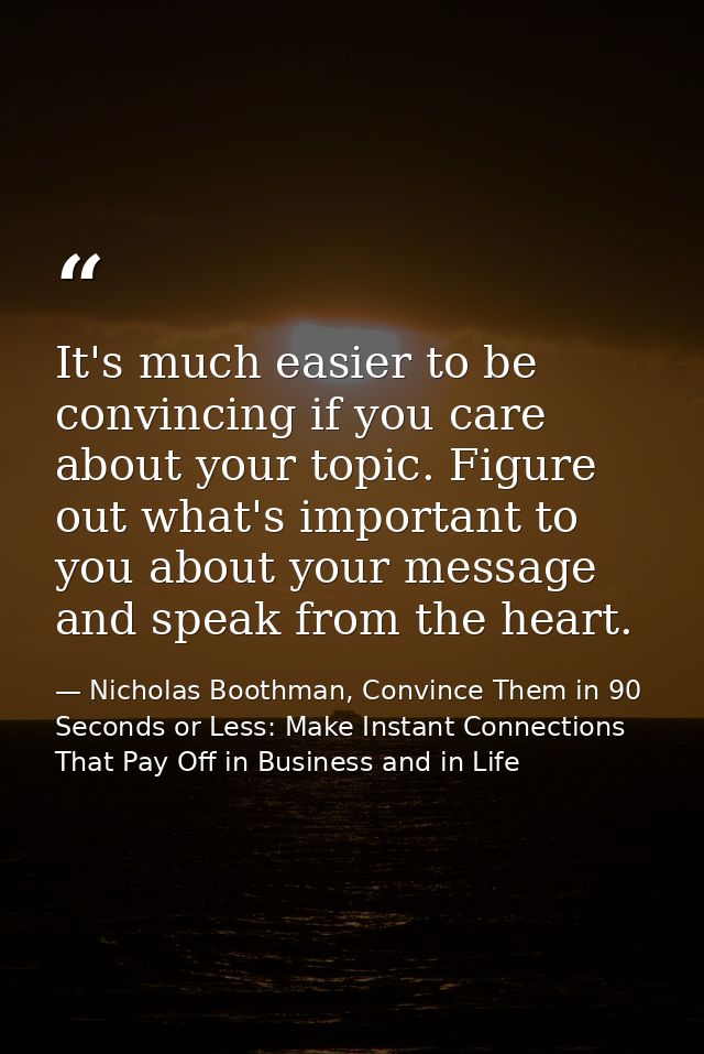 It's much easier to be convincing if you care about your topic. Figure out what's important to you about your message an — Nicholas Boothman, Convince Them in 90 Seconds or Less: Make Instant Connections That Pay Off in Business and in Life