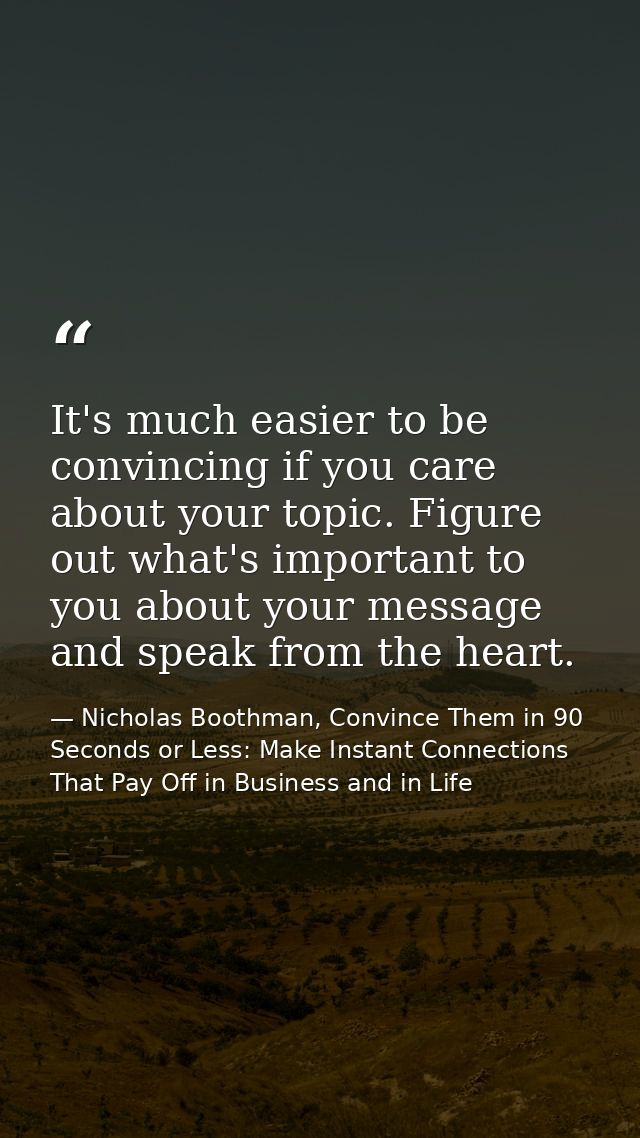 It's much easier to be convincing if you care about your topic. Figure out what's important to you about your message an — Nicholas Boothman, Convince Them in 90 Seconds or Less: Make Instant Connections That Pay Off in Business and in Life