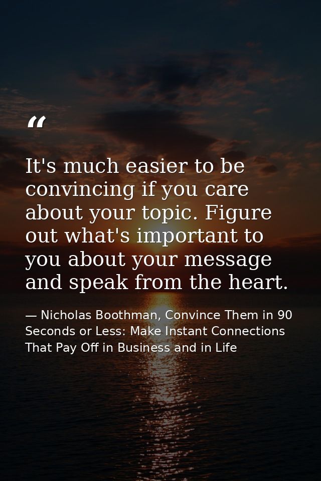 It's much easier to be convincing if you care about your topic. Figure out what's important to you about your message an — Nicholas Boothman, Convince Them in 90 Seconds or Less: Make Instant Connections That Pay Off in Business and in Life