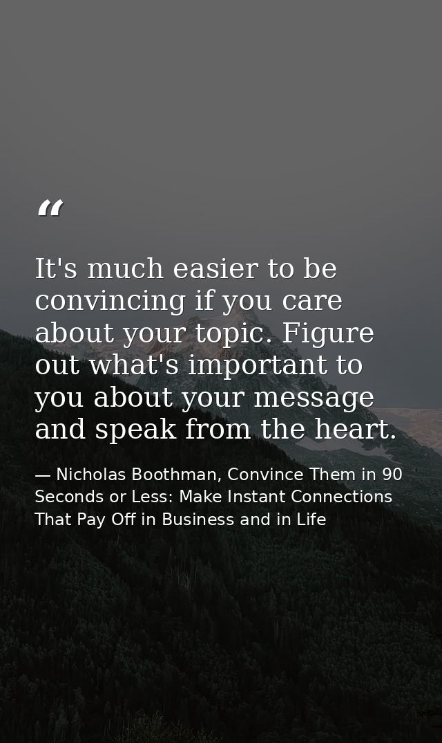 It's much easier to be convincing if you care about your topic. Figure out what's important to you about your message an — Nicholas Boothman, Convince Them in 90 Seconds or Less: Make Instant Connections That Pay Off in Business and in Life