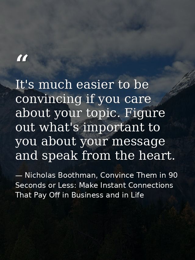 It's much easier to be convincing if you care about your topic. Figure out what's important to you about your message an — Nicholas Boothman, Convince Them in 90 Seconds or Less: Make Instant Connections That Pay Off in Business and in Life