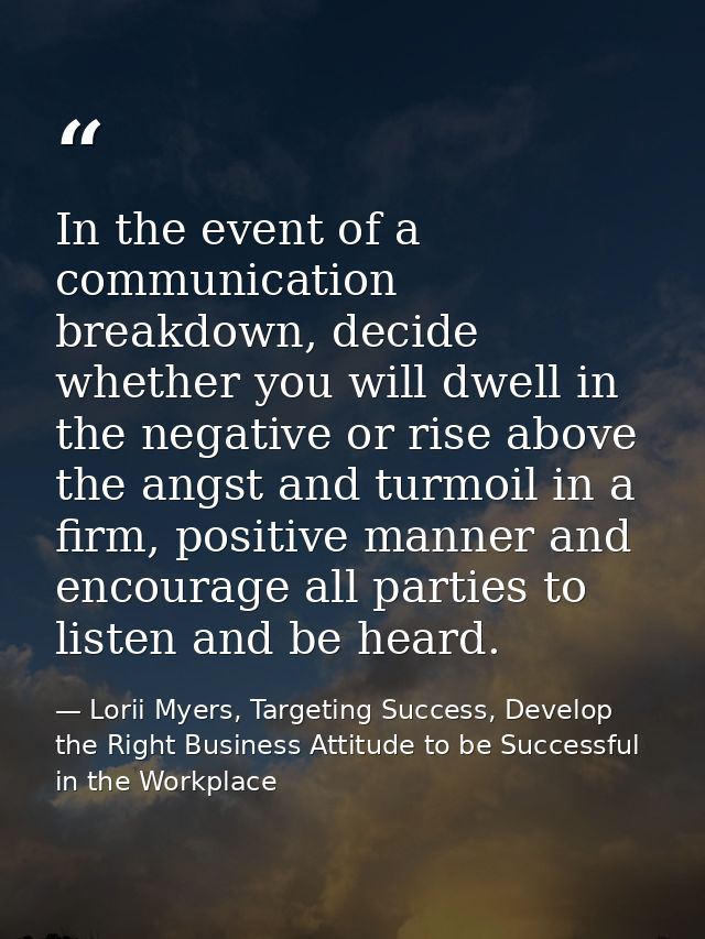 In the event of a communication breakdown, decide whether you will dwell in the negative or rise above the angst and tur — Lorii Myers, Targeting Success, Develop the Right Business Attitude to be Successful in the Workplace