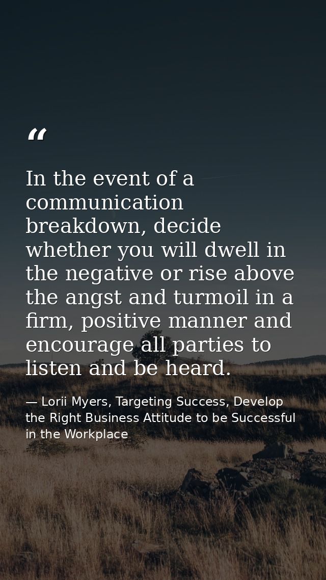 In the event of a communication breakdown, decide whether you will dwell in the negative or rise above the angst and tur — Lorii Myers, Targeting Success, Develop the Right Business Attitude to be Successful in the Workplace