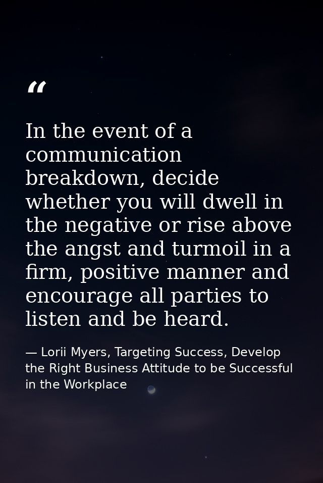 In the event of a communication breakdown, decide whether you will dwell in the negative or rise above the angst and tur — Lorii Myers, Targeting Success, Develop the Right Business Attitude to be Successful in the Workplace