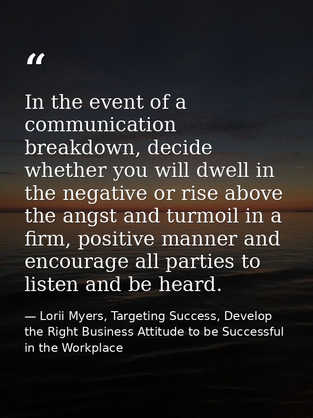 In the event of a communication breakdown, decide whether you will dwell in the negative or rise above the angst and tur — Lorii Myers, Targeting Success, Develop the Right Business Attitude to be Successful in the Workplace