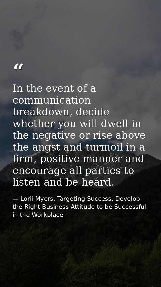 In the event of a communication breakdown, decide whether you will dwell in the negative or rise above the angst and tur — Lorii Myers, Targeting Success, Develop the Right Business Attitude to be Successful in the Workplace