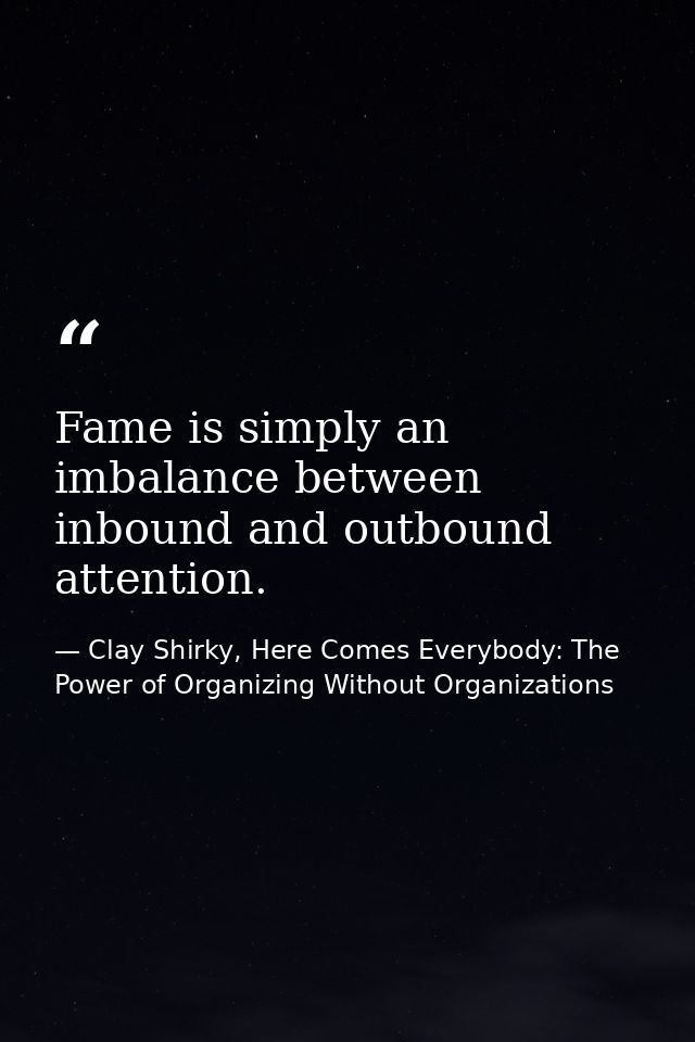 Fame is simply an imbalance between inbound and outbound attention. — Clay Shirky, Here Comes Everybody: The Power of Organizing Without Organizations