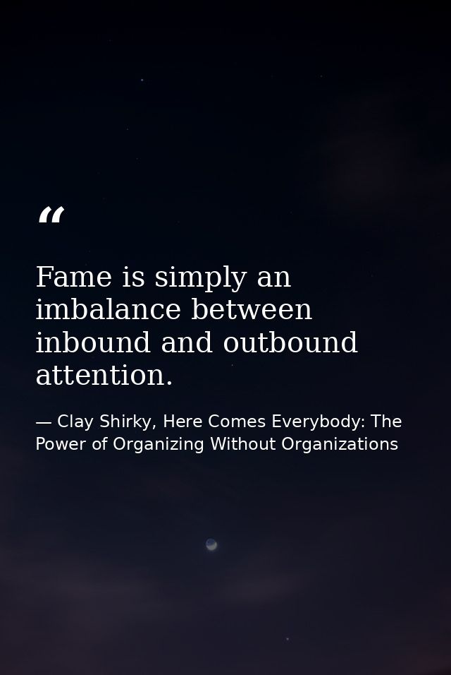 Fame is simply an imbalance between inbound and outbound attention. — Clay Shirky, Here Comes Everybody: The Power of Organizing Without Organizations