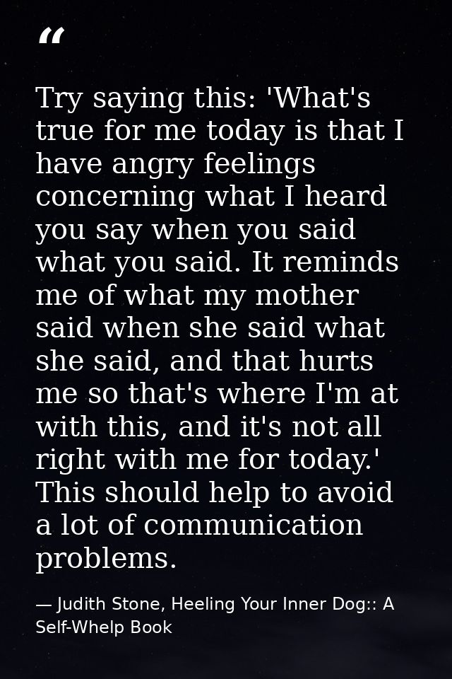 Try saying this: 'What's true for me today is that I have angry feelings concerning what I heard you say when you said w — Judith Stone, Heeling Your Inner Dog:: A Self-Whelp Book