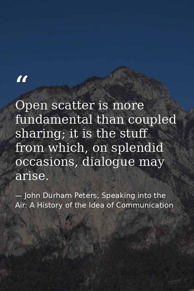 Open scatter is more fundamental than coupled sharing; it is the stuff from which, on splendid occasions, dialogue may a — John Durham Peters, Speaking into the Air: A History of the Idea of Communication