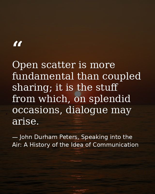 Open scatter is more fundamental than coupled sharing; it is the stuff from which, on splendid occasions, dialogue may a — John Durham Peters, Speaking into the Air: A History of the Idea of Communication
