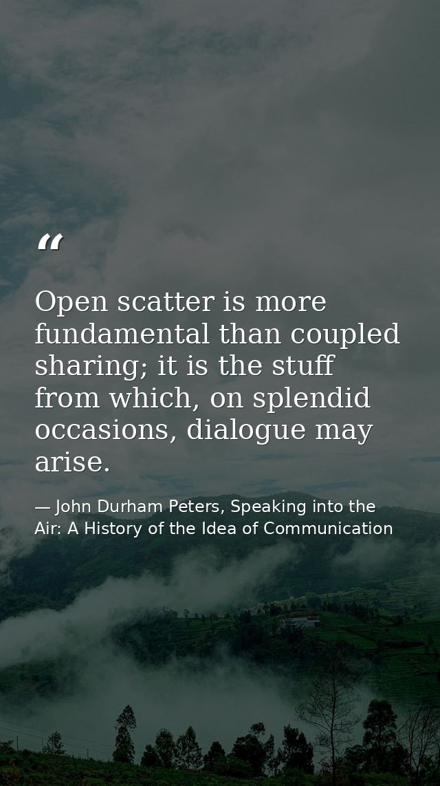 Open scatter is more fundamental than coupled sharing; it is the stuff from which, on splendid occasions, dialogue may a — John Durham Peters, Speaking into the Air: A History of the Idea of Communication