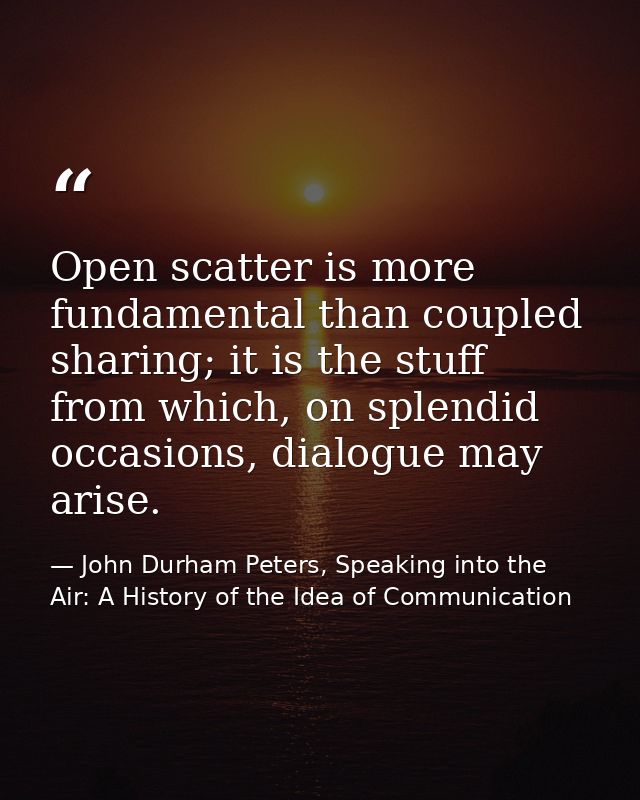 Open scatter is more fundamental than coupled sharing; it is the stuff from which, on splendid occasions, dialogue may a — John Durham Peters, Speaking into the Air: A History of the Idea of Communication