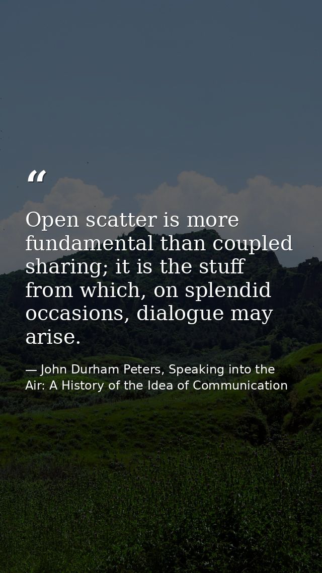 Open scatter is more fundamental than coupled sharing; it is the stuff from which, on splendid occasions, dialogue may a — John Durham Peters, Speaking into the Air: A History of the Idea of Communication