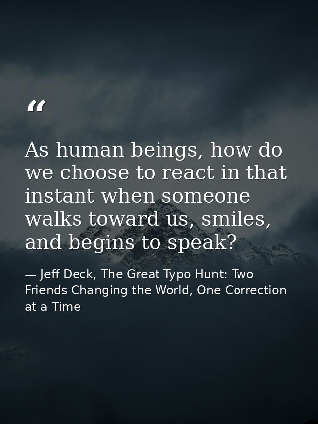 As human beings, how do we choose to react in that instant when someone walks toward us, smiles, and begins to speak? — Jeff Deck, The Great Typo Hunt: Two Friends Changing the World, One Correction at a Time