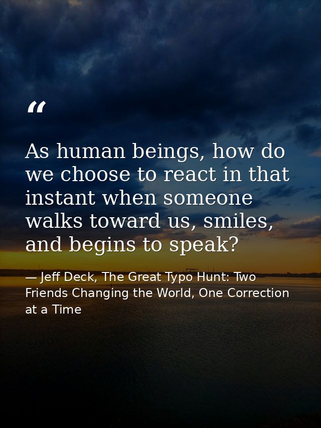 As human beings, how do we choose to react in that instant when someone walks toward us, smiles, and begins to speak? — Jeff Deck, The Great Typo Hunt: Two Friends Changing the World, One Correction at a Time