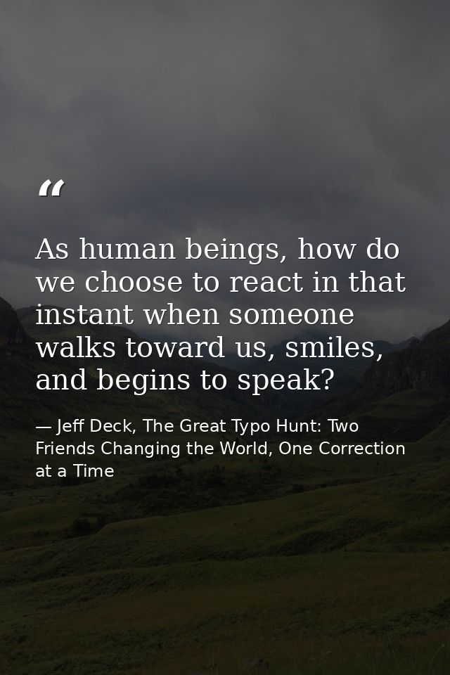 As human beings, how do we choose to react in that instant when someone walks toward us, smiles, and begins to speak? — Jeff Deck, The Great Typo Hunt: Two Friends Changing the World, One Correction at a Time